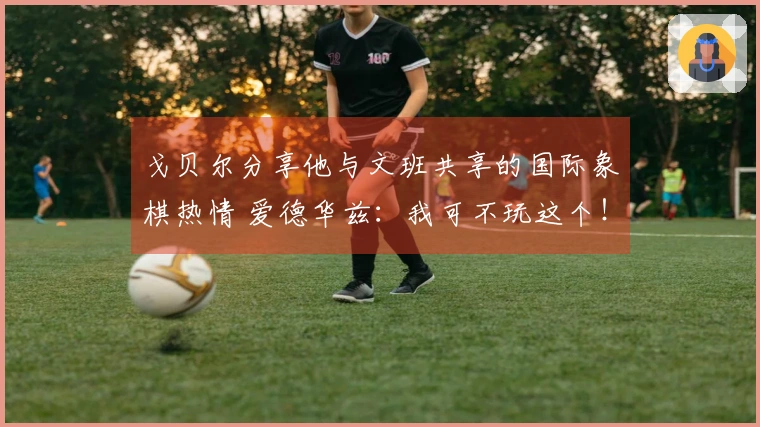 戈贝尔分享他与文班共享的国际象棋热情 爱德华兹：我可不玩这个！