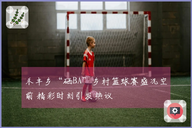 禾丰乡“硒BA”乡村篮球赛盛况空前 精彩时刻引发热议