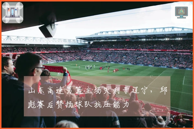 山东高速男篮主场失利于辽宁,邱彪赛后赞扬球队抗压能力