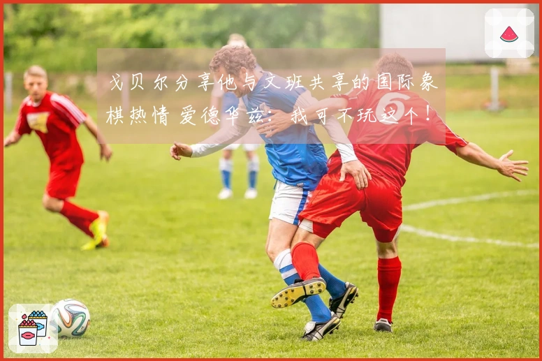 戈贝尔分享他与文班共享的国际象棋热情 爱德华兹：我可不玩这个！