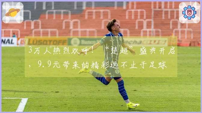 3万人热烈欢呼！“楚超”盛典开启，9.9元带来的精彩远不止于足球