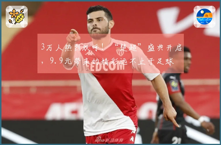 3万人热烈欢呼！“楚超”盛典开启，9.9元带来的精彩远不止于足球