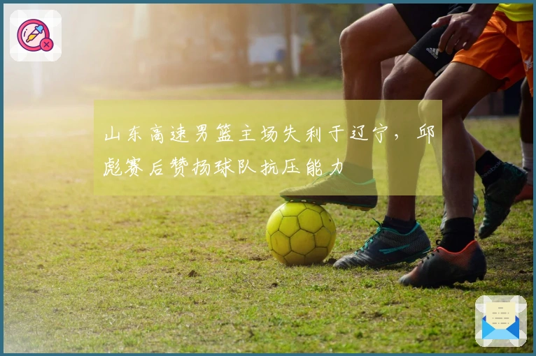 山东高速男篮主场失利于辽宁，邱彪赛后赞扬球队抗压能力